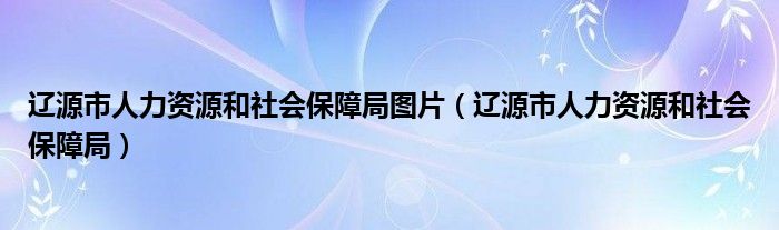 辽源市人力资源和社会保障局图片（辽源市人力资源和社会保障局）