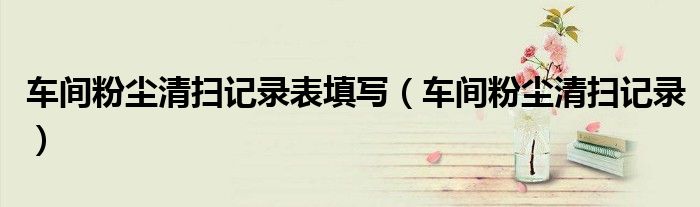 车间粉尘清扫记录表填写（车间粉尘清扫记录）