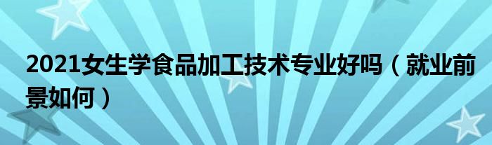 2021女生学食品加工技术专业好吗（就业前景如何）