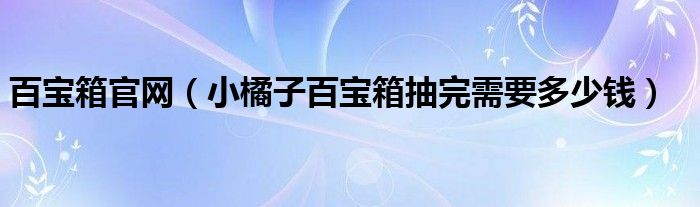 百宝箱官网（小橘子百宝箱抽完需要多少钱）