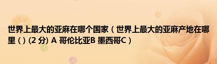 世界上最大的亚麻在哪个国家（世界上最大的亚麻产地在哪里 ( ) (2 分) A 哥伦比亚B 墨西哥C）