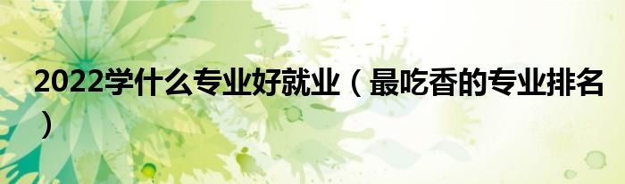2022学什么专业好就业（最吃香的专业排名）