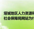 塔城地区人力资源和社会保障局网站（塔城地区人力资源和社会保障局网站为什么打不开）