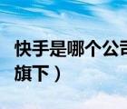 快手是哪个公司旗下的产品（快手是哪个公司旗下）