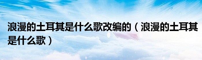 浪漫的土耳其是什么歌改编的（浪漫的土耳其是什么歌）