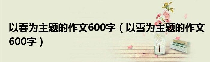 以春为主题的作文600字（以雪为主题的作文600字）