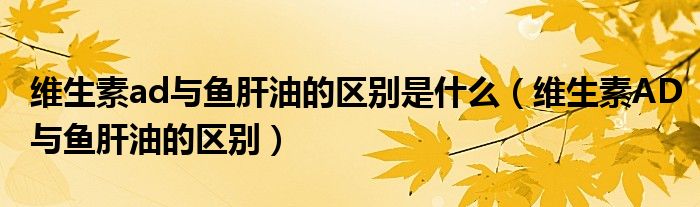 维生素ad与鱼肝油的区别是什么（维生素AD与鱼肝油的区别）
