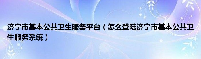 济宁市基本公共卫生服务平台（怎么登陆济宁市基本公共卫生服务系统）