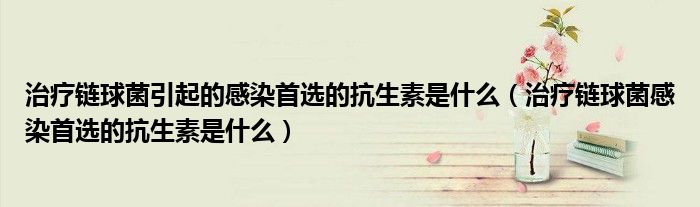 治疗链球菌引起的感染首选的抗生素是什么（治疗链球菌感染首选的抗生素是什么）
