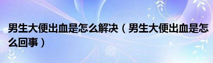 男生大便出血是怎么解决（男生大便出血是怎么回事）