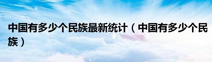 中国有多少个民族最新统计（中国有多少个民族）