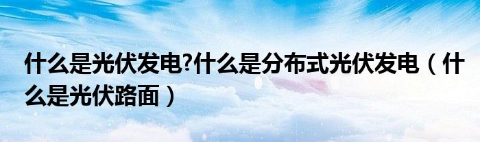 什么是光伏发电?什么是分布式光伏发电（什么是光伏路面）
