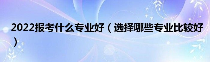 2022报考什么专业好（选择哪些专业比较好）