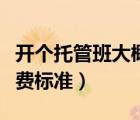 开个托管班大概要投资多少钱（小学托管班收费标准）