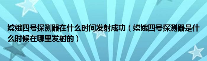 嫦娥四号探测器在什么时间发射成功（嫦娥四号探测器是什么时候在哪里发射的）
