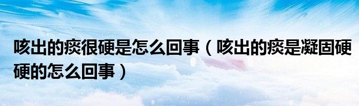 咳出的痰很硬是怎么回事（咳出的痰是凝固硬硬的怎么回事）