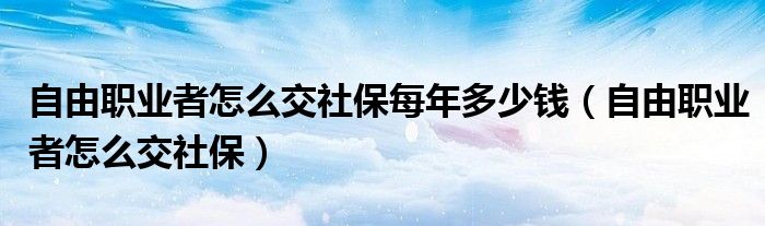 自由职业者怎么交社保每年多少钱（自由职业者怎么交社保）