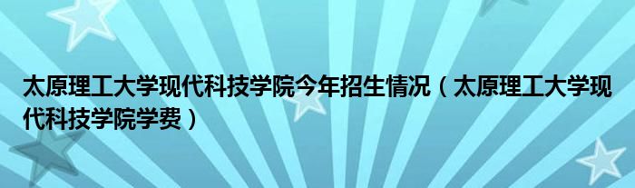太原理工大学现代科技学院今年招生情况（太原理工大学现代科技学院学费）