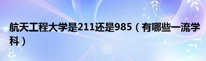 航天工程大学是211还是985（有哪些一流学科）