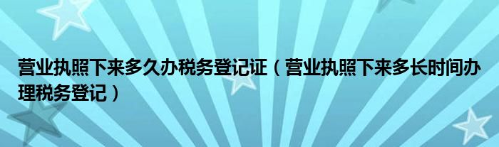 营业执照下来多久办税务登记证（营业执照下来多长时间办理税务登记）