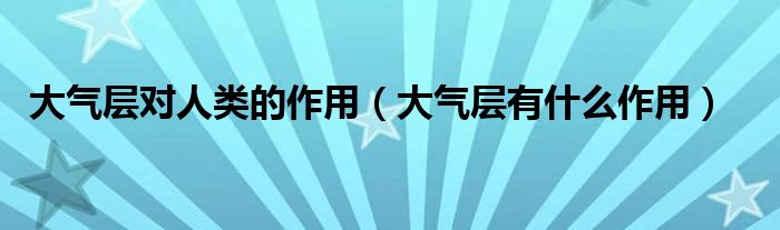 大气层对人类的作用（大气层有什么作用）