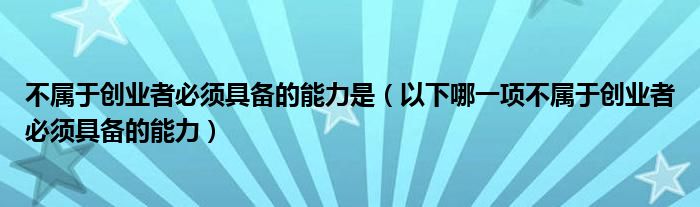 不属于创业者必须具备的能力是（以下哪一项不属于创业者必须具备的能力）