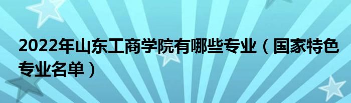 2022年山东工商学院有哪些专业（国家特色专业名单）