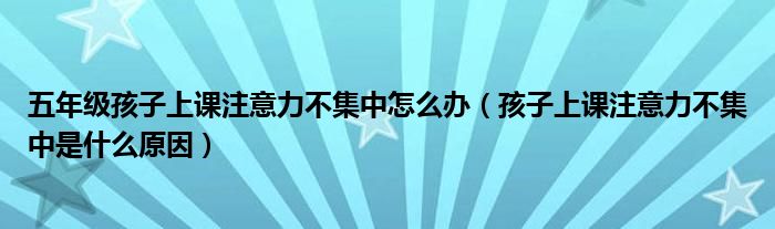 五年级孩子上课注意力不集中怎么办（孩子上课注意力不集中是什么原因）