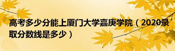 高考多少分能上厦门大学嘉庚学院（2020录取分数线是多少）