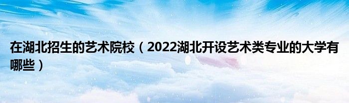 在湖北招生的艺术院校（2022湖北开设艺术类专业的大学有哪些）