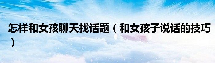 怎样和女孩聊天找话题（和女孩子说话的技巧）