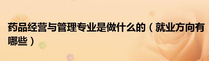 药品经营与管理专业是做什么的（就业方向有哪些）