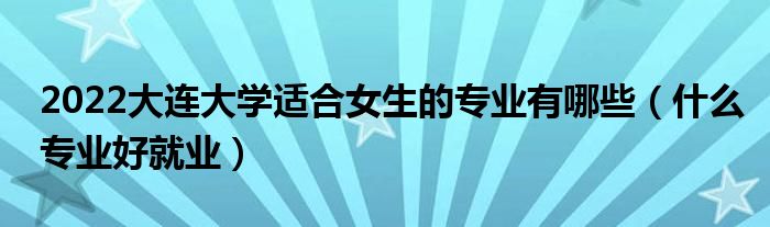 2022大连大学适合女生的专业有哪些（什么专业好就业）