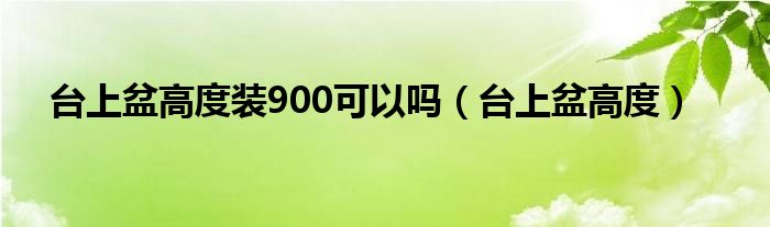 台上盆高度装900可以吗（台上盆高度）