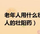 老年人用什么壮阳药最好效果最好（适合老年人的壮阳药）