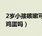 2岁小孩咳嗽可以吃鸡蛋吗（小孩咳嗽可以吃鸡蛋吗）