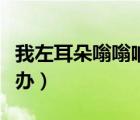 我左耳朵嗡嗡响怎么办（左边耳朵嗡嗡响怎么办）