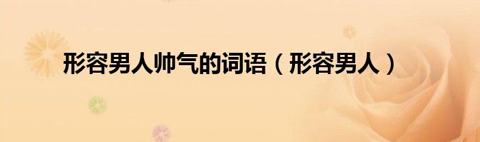 形容男人帅气的词语（形容男人）