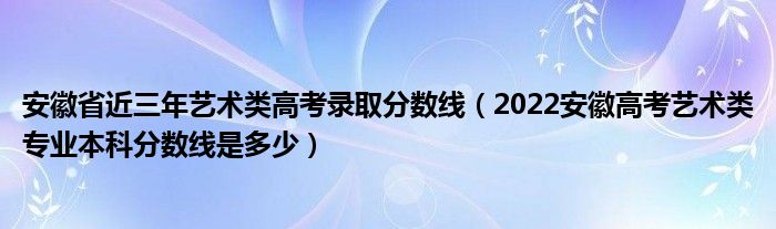 安徽省近三年艺术类高考录取分数线（2022安徽高考艺术类专业本科分数线是多少）