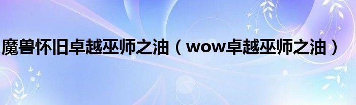 魔兽怀旧卓越巫师之油（wow卓越巫师之油）