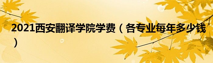 2021西安翻译学院学费（各专业每年多少钱）