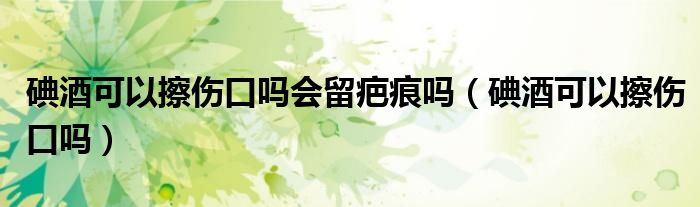 碘酒可以擦伤口吗会留疤痕吗（碘酒可以擦伤口吗）