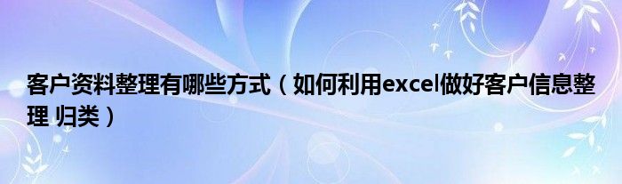 客户资料整理有哪些方式（如何利用excel做好客户信息整理 归类）