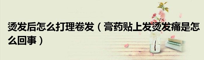 烫发后怎么打理卷发（膏药贴上发烫发痛是怎么回事）