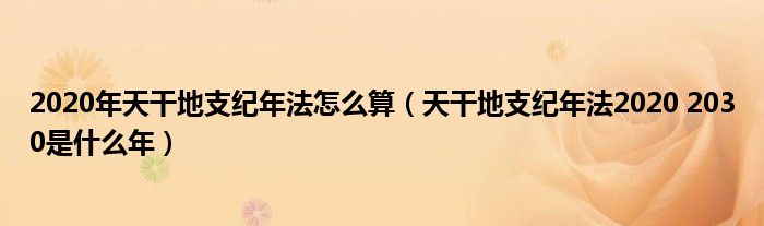 2020年天干地支纪年法怎么算（天干地支纪年法2020 2030是什么年）