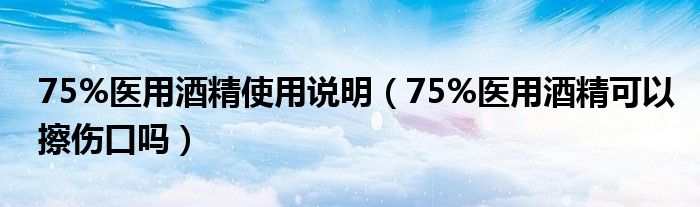 75%医用酒精使用说明（75%医用酒精可以擦伤口吗）