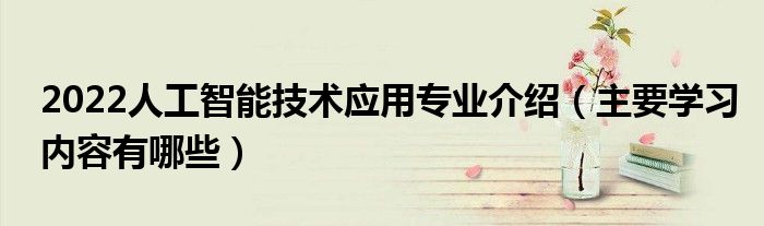 2022人工智能技术应用专业介绍（主要学习内容有哪些）