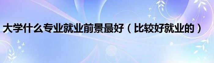 大学什么专业就业前景最好（比较好就业的）