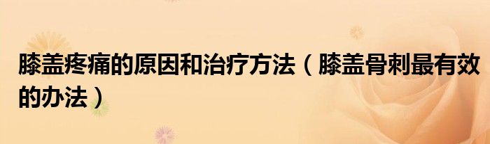 膝盖疼痛的原因和治疗方法（膝盖骨刺最有效的办法）