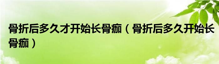 骨折后多久才开始长骨痂（骨折后多久开始长骨痂）